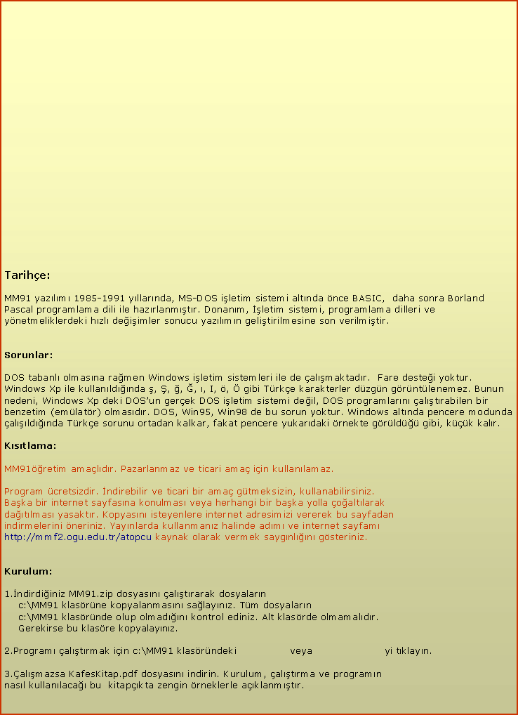 Metin Kutusu: Tarihe:MM91 yazlm 1985-1991 yllarnda, MS-DOS iletim sistemi altnda nce BASIC,  daha sonra Borland Pascal programlama dili ile hazrlanmtr. Donanm, letim sistemi, programlama dilleri ve ynetmeliklerdeki hzl deiimler sonucu yazlmn gelitirilmesine son verilmitir.Sorunlar:DOS tabanl olmasna ramen Windows iletim sistemleri ile de almaktadr.  Fare destei yoktur. Windows Xp ile kullanldnda , , , , , I, ,  gibi Trke karakterler dzgn grntlenemez. Bunun nedeni, Windows Xp deki DOSun gerek DOS iletim sistemi deil, DOS programlarn altrabilen bir benzetim (emlatr) olmasdr. DOS, Win95, Win98 de bu sorun yoktur. Windows altnda pencere modunda alldnda Trke sorunu ortadan kalkar, fakat pencere yukardaki rnekte grld gibi, kk kalr.Kstlama:MM91retim amaldr. Pazarlanmaz ve ticari ama iin kullanlamaz.Program cretsizdir. ndirebilir ve ticari bir ama gtmeksizin, kullanabilirsiniz. Baka bir internet sayfasna konulmas veya herhangi bir baka yolla oaltlarak datlmas yasaktr. Kopyasn isteyenlere internet adresimizi vererek bu sayfadanindirmelerini neriniz. Yaynlarda kullanmanz halinde adm ve internet sayfamhttp://mmf2.ogu.edu.tr/atopcu kaynak olarak vermek saygnln gsteriniz.Kurulum: 1.ndirdiiniz MM91.zip dosyasn altrarak dosyalarn    c:\MM91 klasrne kopyalanmasn salaynz. Tm dosyalarn    c:\MM91 klasrnde olup olmadn kontrol ediniz. Alt klasrde olmamaldr.    Gerekirse bu klasre kopyalaynz. 2.Program altrmak iin c:\MM91 klasrndeki                veya                      yi tklayn.3.almazsa KafesKitap.pdf dosyasn indirin. Kurulum, altrma ve programn nasl kullanlaca bu  kitapkta zengin rneklerle aklanmtr.